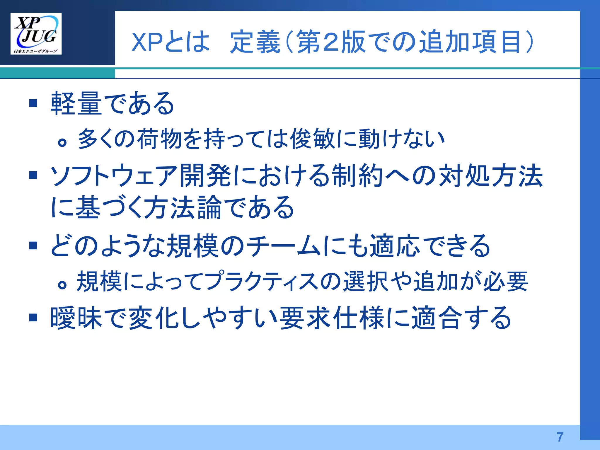 XPとは 定義（第２版での追加項目）

 軽量である
    多くの荷物を持っては俊敏に動けない
 ソフトウェア開発における制約への対処方法
  に基づく方法論である
 どのような規模のチームにも適応できる
    規模によってプラクティスの選択や追加が必要
 曖昧で変化しやすい要求仕様に適合する



                             7
 