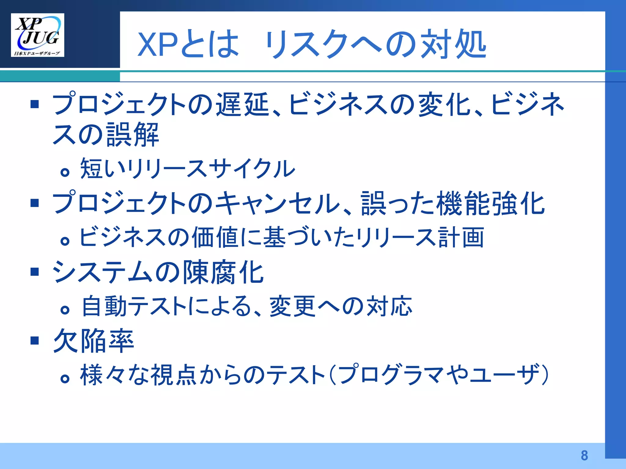 XPとは リスクへの対処
 プロジェクトの遅延、ビジネスの変化、ビジネ
  スの誤解
    短いリリースサイクル
 プロジェクトのキャンセル、誤った機能強化
    ビジネスの価値に基づいたリリース計画
 システムの陳腐化
    自動テストによる、変更への対応
 欠陥率
    様々な視点からのテスト（プログラマやユーザ）


                              8
 