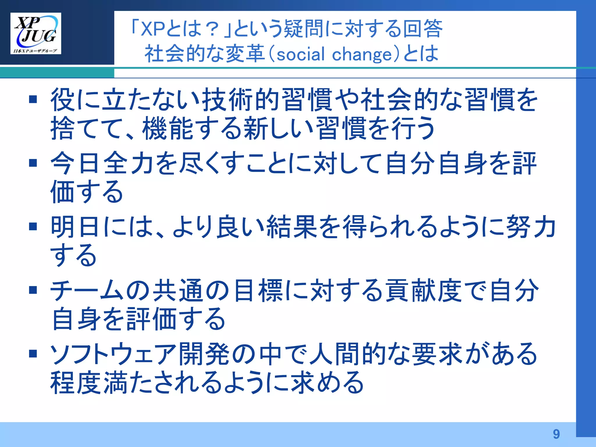 「XPとは？」という疑問に対する回答
     社会的な変革（social change）とは

 役に立たない技術的習慣や社会的な習慣を
  捨てて、機能する新しい習慣を行う
 今日全力を尽くすことに対して自分自身を評
  価する
 明日には、より良い結果を得られるように努力
  する
 チームの共通の目標に対する貢献度で自分
  自身を評価する
 ソフトウェア開発の中で人間的な要求がある
  程度満たされるように求める
                               9
 
