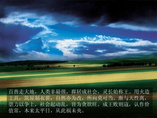 百兽走大地，人类非最强，群居成社会，灵长始称王。用火造
工具，筑屋制衣裳，自然亦为改，所向莫可当。渐与天性离，
崇力以争上，社会起动乱，皆为贪欲旺。成王败则寇，认作价
值常，本来太平日，从此祸未央。
 