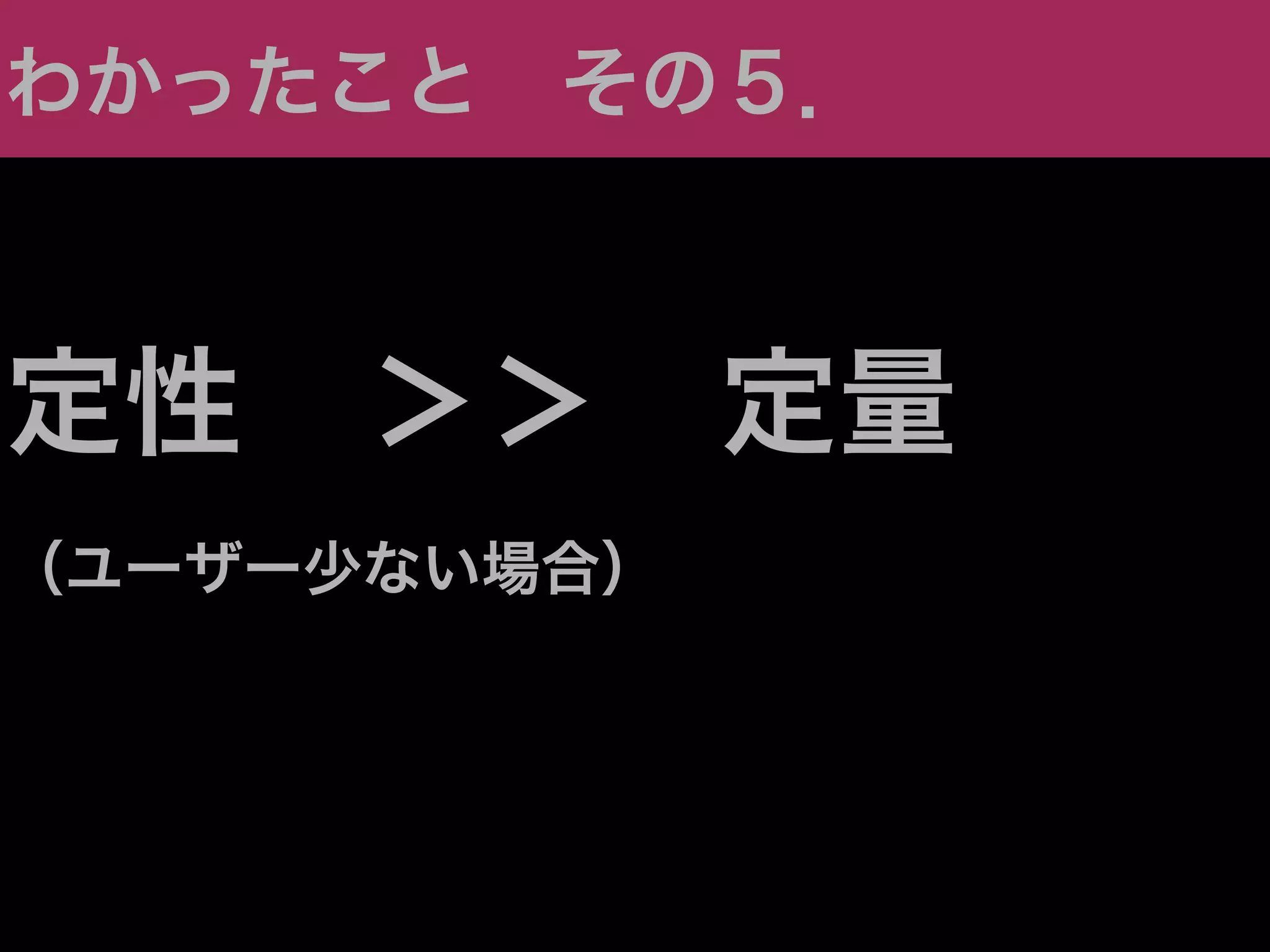 わかったこと その５．



定性 ＞＞ 定量
（ユーザー少ない場合）
 