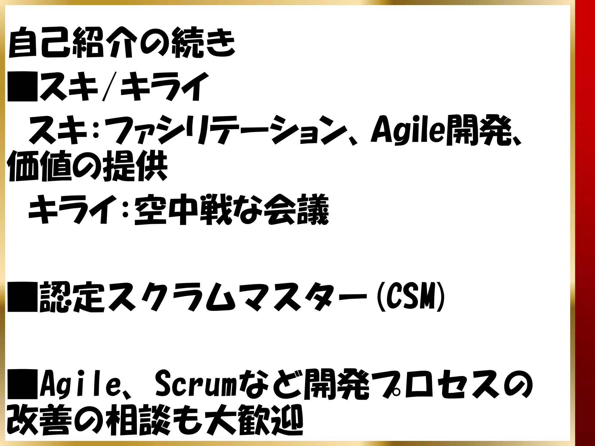 自己紹介の続き
■スキ/キライ
 スキ：ファシリテーション、Agile開発、
価値の提供
 キライ：空中戦な会議

■認定スクラムマスター(CSM)

■Agile、Scrumなど開発プロセスの
改善の相談も大歓迎
 