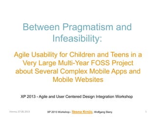 Between Pragmatism and
Infeasibility:
Agile Usability for Children and Teens in a
Very Large Multi-Year FOSS Project
about Several Complex Mobile Apps and
Mobile Websites
Vienna, 07.06.2013 XP 2013 Workshop - Vesna Krnjic, Wolfgang Slany
XP 2013 - Agile and User Centered Design Integration Workshop
1
 