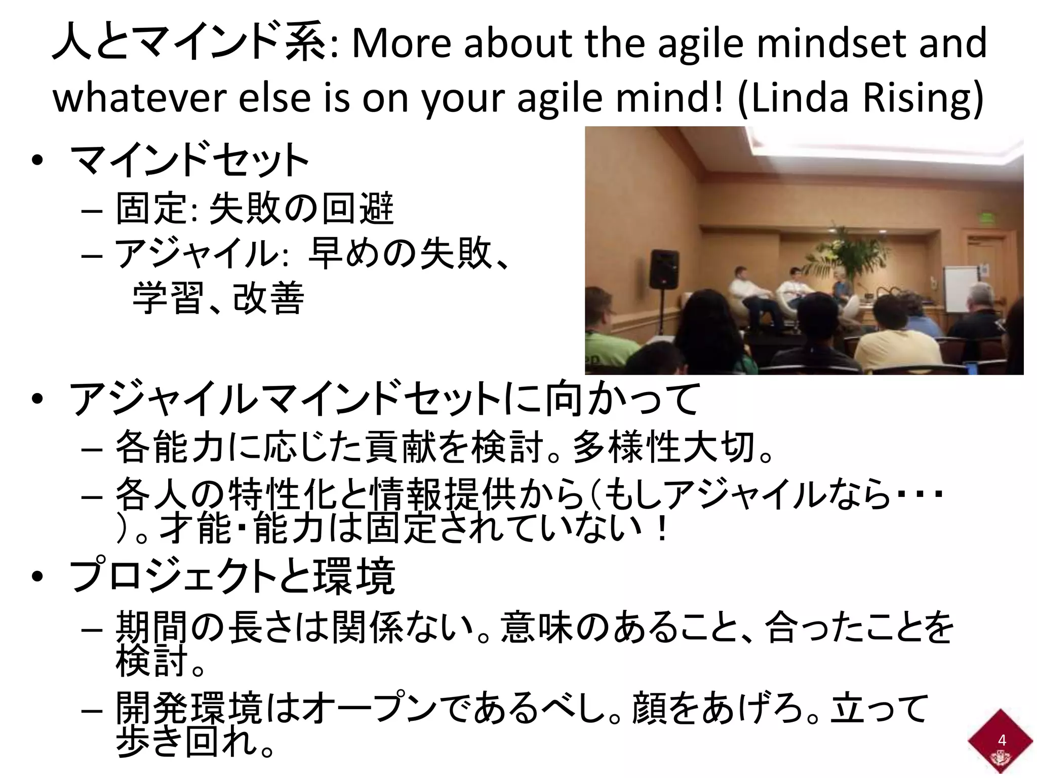 人とマインド系: More about the agile mindset and 
whatever else is on your agile mind! (Linda Rising) 
• マインドセット 
– 固定: 失敗の回避 
– アジャイル: 早めの失敗、 
学習、改善 
• アジャイルマインドセットに向かって 
– 各能力に応じた貢献を検討。多様性大切。 
– 各人の特性化と情報提供から（もしアジャイルなら・・・ 
）。才能・能力は固定されていない！ 
• プロジェクトと環境 
– 期間の長さは関係ない。意味のあること、合ったことを 
検討。 
– 開発環境はオープンであるべし。顔をあげろ。立って 
歩き回れ。4 
 