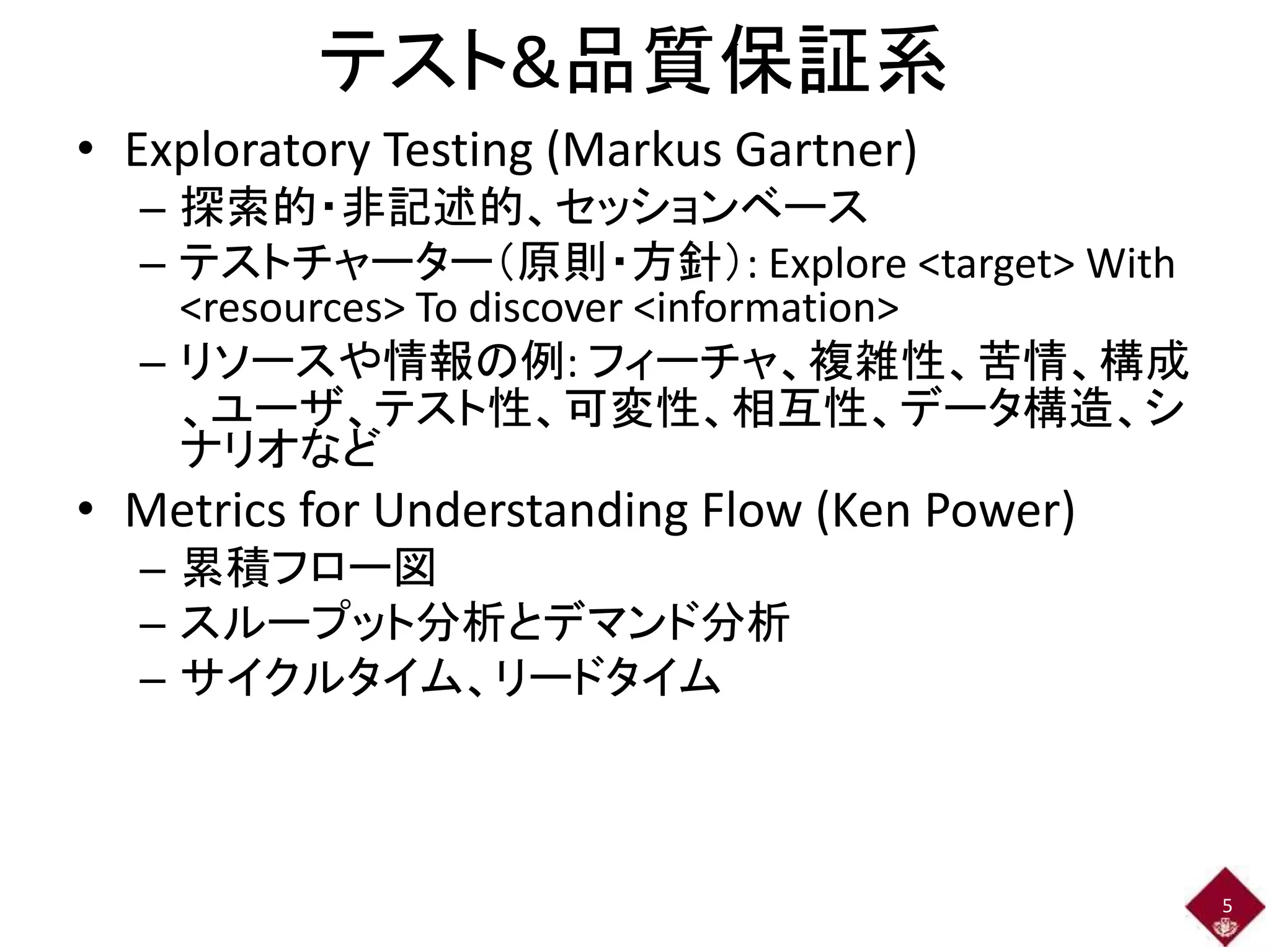 テスト&品質保証系 
• Exploratory Testing (Markus Gartner) 
– 探索的・非記述的、セッションベース 
– テストチャーター（原則・方針）: Explore <target> With 
<resources> To discover <information> 
– リソースや情報の例: フィーチャ、複雑性、苦情、構成 
、ユーザ、テスト性、可変性、相互性、データ構造、シ 
ナリオなど 
• Metrics for Understanding Flow (Ken Power) 
– 累積フロー図 
– スループット分析とデマンド分析 
– サイクルタイム、リードタイム 
5 
 