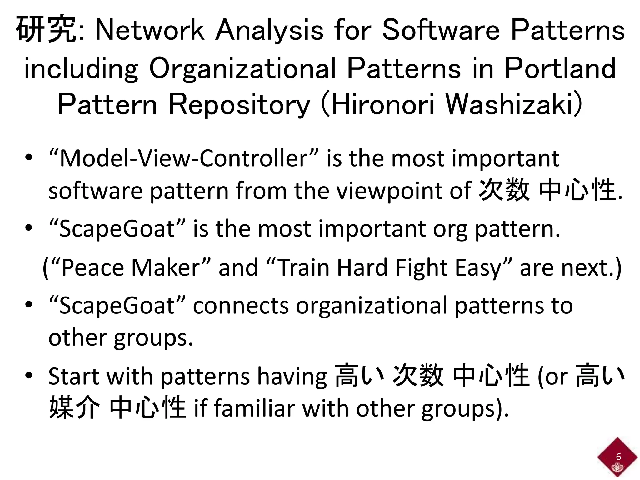 研究: Network Analysis for Software Patterns 
including Organizational Patterns in Portland 
Pattern Repository (Hironori Washizaki) 
• “Model-View-Controller” is the most important 
software pattern from the viewpoint of 次数中心性. 
• “ScapeGoat” is the most important org pattern. 
(“Peace Maker” and “Train Hard Fight Easy” are next.) 
• “ScapeGoat” connects organizational patterns to 
other groups. 
• Start with patterns having 高い次数中心性(or 高い 
媒介中心性if familiar with other groups). 
6 
 