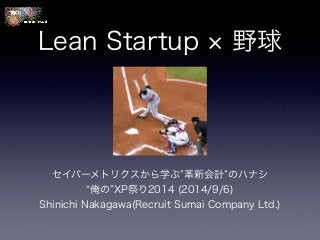 Lean Startup × 野球 
セイバーメトリクスから学ぶ”革新会計”のハナシ 
“俺の”XP祭り2014 (2014/9/6) 
Shinichi Nakagawa(Recruit Sumai Company Ltd.) 
 