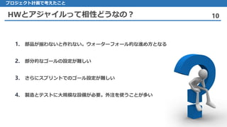 HWとアジャイルって相性どうなの？ 10
1. 部品が揃わないと作れない。ウォーターフォール的な進め方となる
2. 部分的なゴールの設定が難しい
3. さらにスプリントでのゴール設定が難しい
4. 製造とテストに大規模な設備が必要。外注を使うことが多い
プロジェクト計画で考えたこと
 