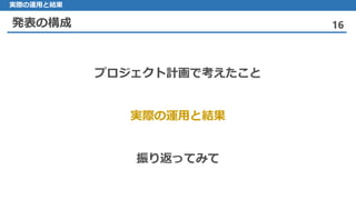 発表の構成 16
実際の運用と結果
プロジェクト計画で考えたこと
実際の運用と結果
振り返ってみて
 