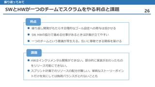 SWとHWが一つのチームでスクラムをやる利点と課題 26
振り返ってみて
 繰り返し開発がもたらす合理的なゴール設定への寄与は活かせる
 SW, HWの協力で進める仕事があるときは計画が立てやすい
 一つのチームという意識が芽生える。互いに尊敬できる関係を築ける
利点
 HWはインクリメンタル開発ができない。部分的に実装がおわったもの
をリリース可能にできない。
 スプリント計画でのリソースの配分が難しい。単純なストーリーポイン
トだけを気にしては負荷バランスがとれないことも
課題
 