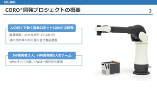 CORO®開発プロジェクトの概要 3
はじめに
開発期間：2015年3月～2016年1月
途中2015年12月に展示会で製品発表
人の近くで動く協働ロボットCORO®の開発
 