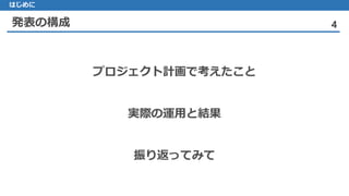 発表の構成 4
はじめに
プロジェクト計画で考えたこと
実際の運用と結果
振り返ってみて
 
