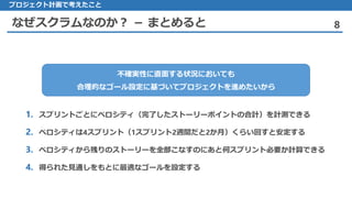 なぜスクラムなのか？ － まとめると 8
プロジェクト計画で考えたこと
不確実性に直面する状況においても
合理的なゴール設定に基づいてプロジェクトを進めたいから
1. スプリントごとにベロシティ（完了したストーリーポイントの合計）を計測できる
2. ベロシティは4スプリント（1スプリント2週間だと2か月）くらい回すと安定する
3. ベロシティから残りのストーリーを全部こなすのにあと何スプリント必要か計算できる
4. 得られた見通しをもとに最適なゴールを設定する
 