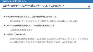 なぜHWチームと一緒のチームにしたのか？ 9
 SW, HWの枠を超えて協力して行う作業が見込まれていた
– 展示会の準備とか。別々にプロジェクト管理すると同期をとるのが難しい、または重い
 スクラムを採用したねらいは、HW開発でも有用なはず
– HW開発にも不確実性は伴う
 一度試してみたかった
– SWはHWのおまけだと思われているような組み込みのプロジェクトだと、ガントチャートにHWのこ
としか書いてなかったり。そういう悲劇をなくすにはひとつのチームにするのも一策
プロジェクト計画で考えたこと
 