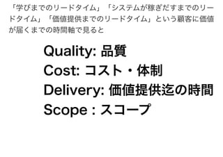 「学びまでのリードタイム」「システムが稼ぎだすまでのリー
ドタイム」「価値提供までのリードタイム」という顧客に価値
が届くまでの時間軸で見ると
Quality: 品質
Cost: コスト・体制
Delivery: 価値提供迄の時間
Scope : スコープ
 