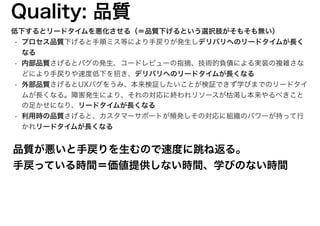 低下するとリードタイムを悪化させる（＝品質下げるという選択肢がそもそも無い）
• プロセス品質下げると手順ミス等により手戻りが発生しデリバリへのリードタイムが長く
なる
• 内部品質さげるとバグの発生、コードレビューの指摘、技術的負債による実装の複雑さな
どにより手戻りや速度低下を招き、デリバリへのリードタイムが長くなる
• 外部品質さげるとUXバグをうみ、本来検証したいことが検証できず学びまでのリードタイ
ムが長くなる。障害発生により、それの対応に終われリソースが枯渇し本来やるべきこと
の足かせになり、リードタイムが長くなる
• 利用時の品質さげると、カスタマーサポートが頻発しその対応に組織のパワーが持って行
かれリードタイムが長くなる
Quality: 品質
品質が悪いと手戻りを生むので速度に跳ね返る。
手戻っている時間＝価値提供しない時間、学びのない時間
12
 