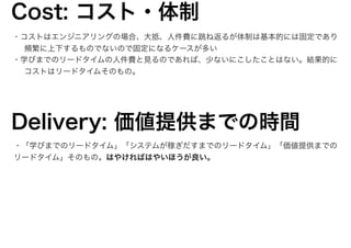 ・コストはエンジニアリングの場合、大抵、人件費に跳ね返るが体制は基本的には固定であり
頻繁に上下するものでないので固定になるケースが多い
・学びまでのリードタイムの人件費と見るのであれば、少ないにこしたことはない。結果的に
コストはリードタイムそのもの。
Cost: コスト・体制
Delivery: 価値提供までの時間
・「学びまでのリードタイム」「システムが稼ぎだすまでのリードタイム」「価値提供までの
リードタイム」そのもの。はやければはやいほうが良い。
12
 