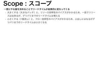 一度にやる量を決めることでリードタイムが結果的に変わってくる
• 大きくする（大きなバッチ）と、リソース効率性のバイアスがかかるため、一括でリリー
スは出来るが、デリバリまでのリードタイムは増える
• 小さくする（1個流し）と、フロー効率性のバイアスがかかるため、小出しにはなるがデ
リバリまでのリードタイムは小さくなる
Scope : スコープ
12
 