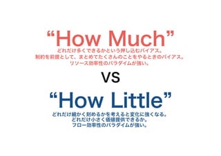 “How Much”どれだけ多くできるかという押し込むバイアス。
制約を前提として、まとめてたくさんのことをやるときのバイアス。
リソース効率性のパラダイムが強い。
VS
“How Little”どれだけ細かく刻めるかを考えると変化に強くなる。
どれだけ小さく価値提供できるか。
フロー効率性のパラダイムが強い。
12
 