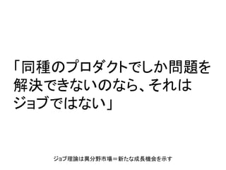 「同種のプロダクトでしか問題を
解決できないのなら、それは
ジョブではない」
ジョブ理論は異分野市場＝新たな成長機会を示す
 