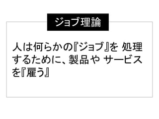 人は何らかの『ジョブ』を 処理
するために、製品や サービス
を『雇う』
ジョブ理論
 