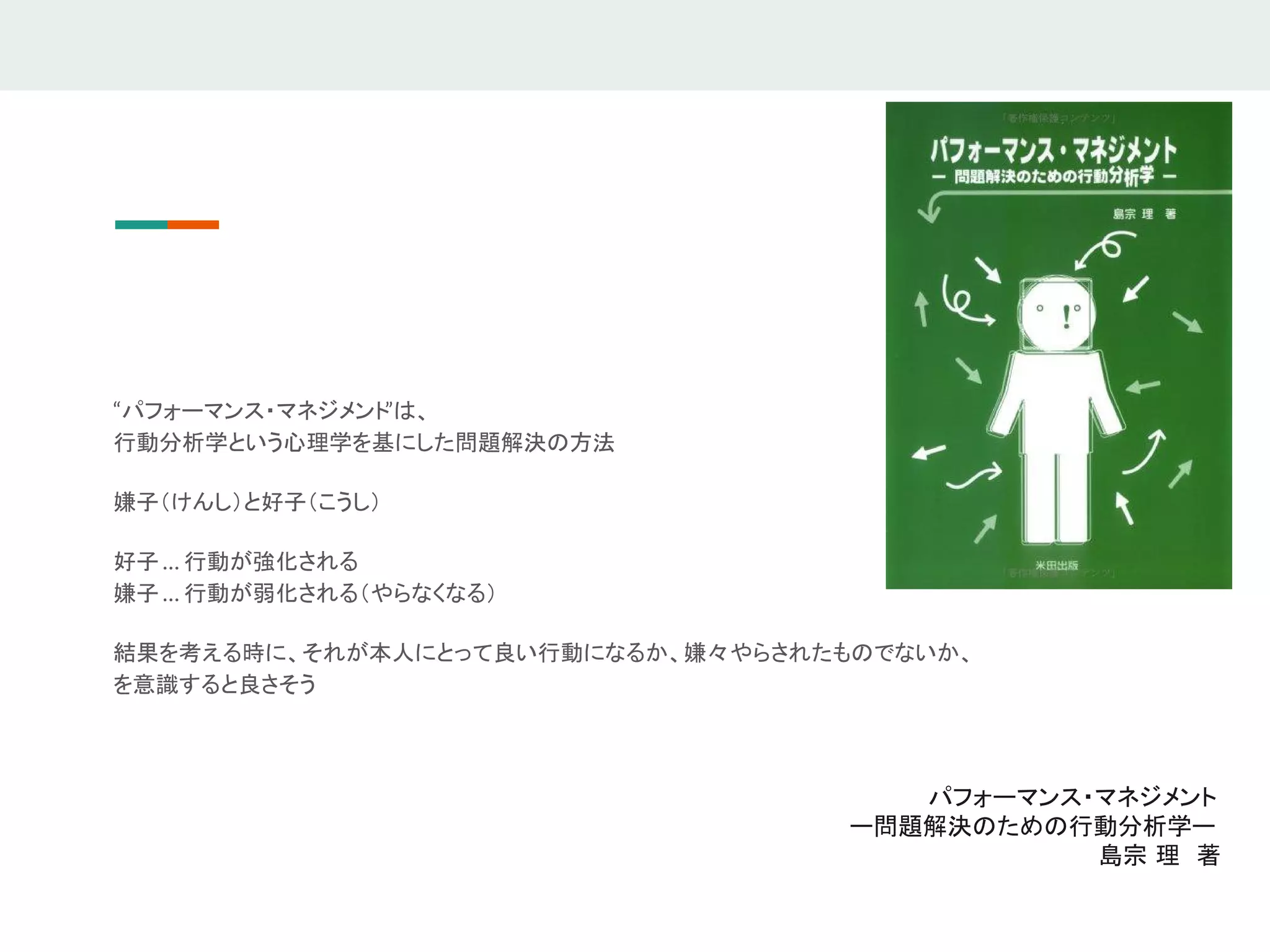 “パフォーマンス・マネジメント”は、
行動分析学という心理学を基にした問題解決の方法
嫌子（けんし）と好子（こうし）
好子 … 行動が強化される
嫌子 … 行動が弱化される（やらなくなる）
結果を考える時に、それが本人にとって良い行動になるか、嫌々やらされたものでないか、
を意識すると良さそう
パフォーマンス・マネジメント
ー問題解決のための行動分析学ー
島宗 理　著
 