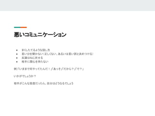 悪いコミュニケーション
● まくしたてるような話し方
● 言い分を聞かない（正しくない、あるいは言い訳と決めつける）
● 反論はねじ伏せる
● 相手に関心を持たない
例）「いままで何やってたんだ！」「あっそ」「だから？」「で？」
いかがでしょうか？
相手がこんな態度だったら、自分はどうなるでしょう
 