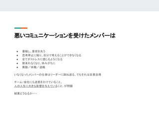 悪いコミュニケーションを受けたメンバーは
● 萎縮し、意欲を失う
● 思考停止に陥り、自分で考えることができなくなる
● 全てがストレスに感じるようになる
● 朝来れなくなり、休みがちに
● 異動／休職／退職
いなくなったメンバーの仕事はリーダーに跳ね返る、でもそれは自業自得
チーム・会社にも迷惑をかけていること、
人の人生に大きな影響を与えていること、が問題
結果どうなるか・・・
 