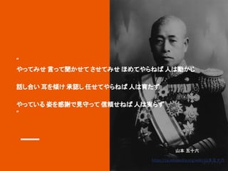 “
やってみせ 言って聞かせて させてみせ ほめてやらねば 人は動かじ
話し合い 耳を傾け 承認し 任せてやらねば 人は育たず
やっている 姿を感謝で見守って 信頼せねば 人は実らず
“
山本 五十六
https://ja.wikipedia.org/wiki/山本五十六
 