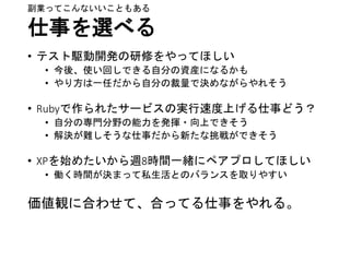 仕事を選べる
• テスト駆動開発の研修をやってほしい
• 今後、使い回しできる自分の資産になるかも
• やり方は一任だから自分の裁量で決めながらやれそう
• Rubyで作られたサービスの実行速度上げる仕事どう？
• 自分の専門分野の能力を発揮・向上できそう
• 解決が難しそうな仕事だから新たな挑戦ができそう
• XPを始めたいから週8時間一緒にペアプロしてほしい
• 働く時間が決まって私生活とのバランスを取りやすい
価値観に合わせて、合ってる仕事をやれる。
副業ってこんないいこともある
 