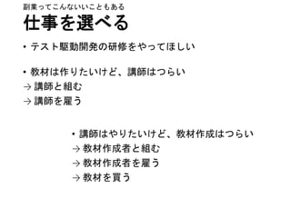 仕事を選べる
• テスト駆動開発の研修をやってほしい
• 教材は作りたいけど、講師はつらい
→ 講師と組む
→ 講師を雇う
副業ってこんないいこともある
• 講師はやりたいけど、教材作成はつらい
→ 教材作成者と組む
→ 教材作成者を雇う
→ 教材を買う
 