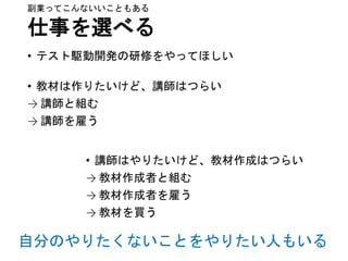 仕事を選べる
• テスト駆動開発の研修をやってほしい
• 教材は作りたいけど、講師はつらい
→ 講師と組む
→ 講師を雇う
副業ってこんないいこともある
• 講師はやりたいけど、教材作成はつらい
→ 教材作成者と組む
→ 教材作成者を雇う
→ 教材を買う
自分のやりたくないことをやりたい人もいる
 