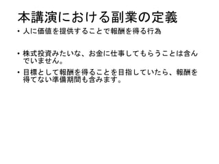 本講演における副業の定義
• 人に価値を提供することで報酬を得る行為
• 株式投資みたいな、お金に仕事してもらうことは含ん
でいません。
• 目標として報酬を得ることを目指していたら、報酬を
得てない準備期間も含みます。
 