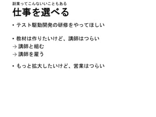 仕事を選べる
• テスト駆動開発の研修をやってほしい
• 教材は作りたいけど、講師はつらい
→ 講師と組む
→ 講師を雇う
• もっと拡大したいけど、営業はつらい
副業ってこんないいこともある
 