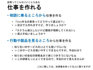 仕事を作れる
• 相談に乗るところから仕事を作る
• 「Web作るの業者ってどうやって選ぶの？」
• → 自分でも作れますけど、作りましょうか？
• 「スクラム導入したいけど顧客が理解してくれない」
• → 導入手伝いましょうか？
• 行動や製品を見るところから仕事を作る
• 知り合いのサービスのUXとても使いづらいな
• → このサービスを使いやすくできるんですが、手伝わせて
• 知り合いの会社の研修あまり身につきそうにないなぁ
• → この研修もっとよくできるので、手伝わせて貰えませんか
これに関しては、決済権を持ってる人に限りますが
副業ってこんないいこともある
 