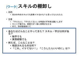 [ワーク] スキルの棚卸し
• 目的
• 自分の今のスキルでも副業イケるかも？と思ってもらえたら
• 注意
• 「やりたい」「やりたくない」は考慮せず列挙お願いします
• キャリア論では、重要だが一致に時間がかかる
• ので、別の勉強会にて
• あなたはどんなことやってきた？ スキル・学びは何があ
る？
• 独学でも
• 実務経験でも
• 例えば、こんなことは？
• 相談されるものは何？
• 「これ、イケてない！」「こうしたらいいのに」は？
 