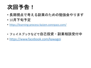 次回予告！
• 長期視点で考える副業のための勉強会やります
• 10月下旬予定
• https://learning-process-kaizen.connpass.com/
• フェイスブックなどで自己投資・副業相談受付中
• https://www.facebook.com/kawagoi
 