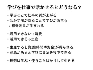 学びを仕事で活かせるとどうなる？
• 学ぶことで仕事の質が上がる
• 活かす場があることで学びが深まる
→ 相乗効果が生まれる
• 活用できない→消費
• 活用できる→生産
• 生産すると資源(時間やお金)が得られる
• 資源があると学びに資源を投下できる
• 理想は学ぶ・使うことばかりして生きる
 