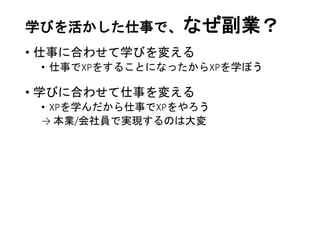 学びを活かした仕事で、なぜ副業？
• 仕事に合わせて学びを変える
• 仕事でXPをすることになったからXPを学ぼう
• 学びに合わせて仕事を変える
• XPを学んだから仕事でXPをやろう
→ 本業/会社員で実現するのは大変
 