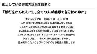 3
キャッシュフローのコントロール = 経営
この10年でECが簡単に開けるは常識になりました
でもすべての立ち上がったECが成功するわけではない
ECは簡単になっても経営の難しさは変わっていません
BASEBANKはキャッシュフローのコントロ...