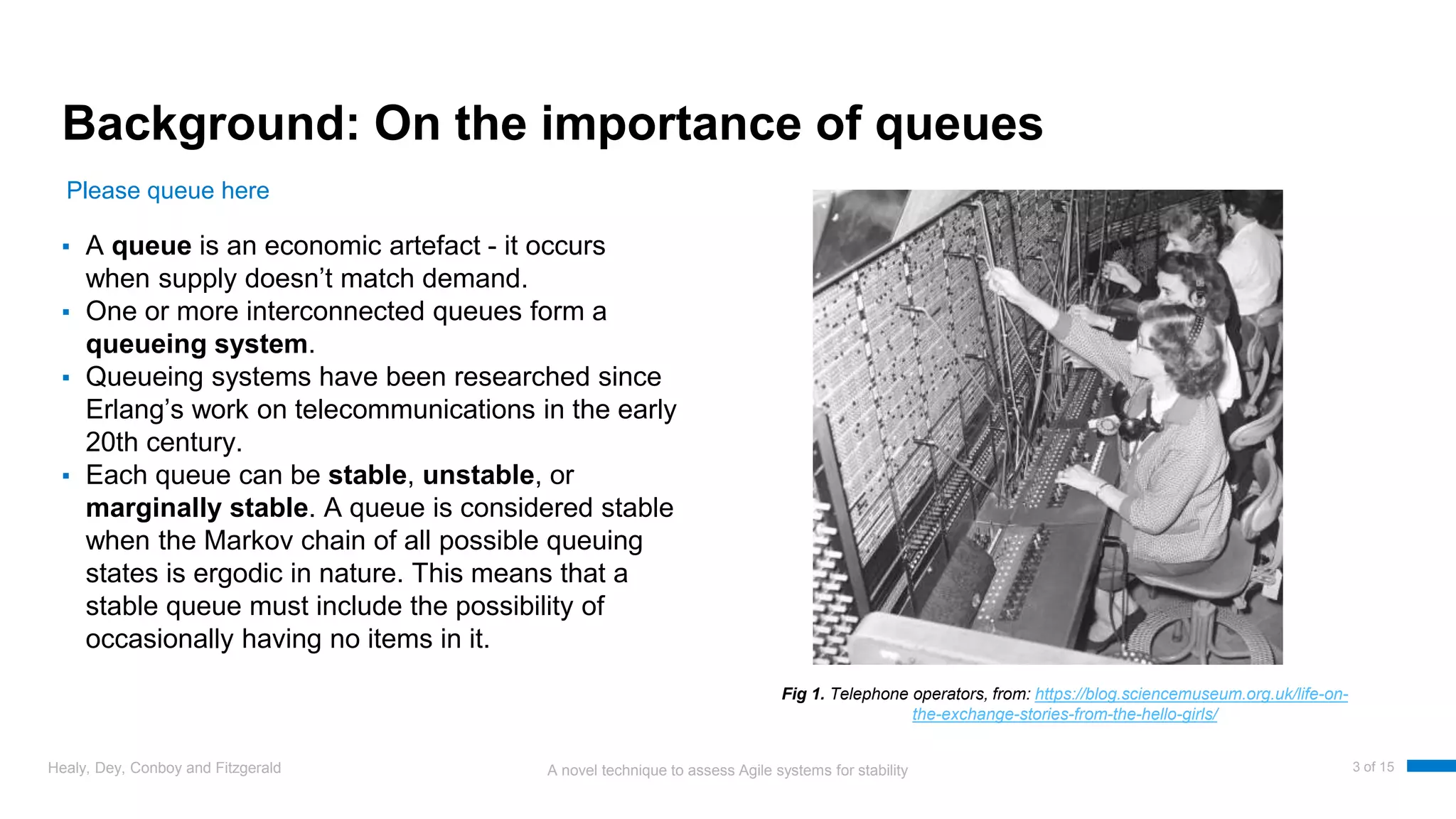 A novel technique to assess Agile systems for stability
Background: On the importance of queues
▪ A queue is an economic artefact - it occurs
when supply doesn’t match demand.
▪ One or more interconnected queues form a
queueing system.
▪ Queueing systems have been researched since
Erlang’s work on telecommunications in the early
20th century.
▪ Each queue can be stable, unstable, or
marginally stable. A queue is considered stable
when the Markov chain of all possible queuing
states is ergodic in nature. This means that a
stable queue must include the possibility of
occasionally having no items in it.
Healy, Dey, Conboy and Fitzgerald 3 of 15
Please queue here
Fig 1. Telephone operators, from: https://blog.sciencemuseum.org.uk/life-on-
the-exchange-stories-from-the-hello-girls/
 