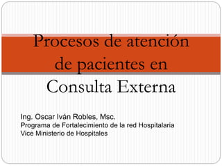 Procesos de atención 
de pacientes en 
Consulta Externa 
Ing. Oscar Iván Robles, Msc. 
Programa de Fortalecimiento de la red Hospitalaria 
Vice Ministerio de Hospitales 
 