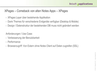 XPages – Comeback von alten Notes Apps – XPages
- XPages Layer über bestehende Applikation
- Dank Themes für verschiedene Endgeräte verfügbar (Desktop & Mobile)
- Design / Datenstruktur der bestehenden DB muss nicht geändert werden

Anforderungen / Use Case:
- Verbesserung der Benutzbarkeit
- Performance
- Browserzugriff: Von Extern ohne Notes Client auf Daten zugreifen (SSL)




                                                                           © 2013 Belsoft AG | www.belsoft.ch
 