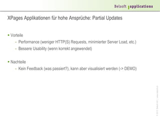 XPages Applikationen für hohe Ansprüche: Partial Updates


 Vorteile
    - Performance (weniger HTTP(S) Requests, minimierter Server Load, etc.)
    - Bessere Usability (wenn korrekt angewendet)

 Nachteile
    - Kein Feedback (was passiert?), kann aber visualisiert werden (-> DEMO)




                                                                               © 2013 Belsoft AG | www.belsoft.ch
 