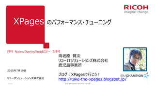 XPages のパフォーマンス・チューニング
月刊 Notes/DominoWebセミナー 7月号
2015年7月10日
リコーITソリューションズ株式会社
2015/7/10 Version: [###] Classification: Internal Owner: [Insert name] 1
海老原 賢次
リコーITソリューションズ株式会社
鹿児島事業所
ブログ：XPagesで行こう！
http://take-the-xpages.blogspot.jp/
 