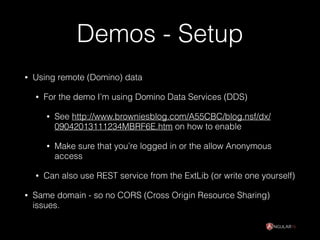Demos - Setup
• Using remote (Domino) data
• For the demo I’m using Domino Data Services (DDS)
• See http://www.browniesblog.com/A55CBC/blog.nsf/dx/
09042013111234MBRF6E.htm on how to enable
• Make sure that you’re logged in or the allow Anonymous
access
• Can also use REST service from the ExtLib (or write one yourself)
• Same domain - so no CORS (Cross Origin Resource Sharing)
issues.
 