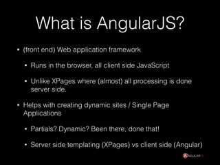 What is AngularJS?
• (front end) Web application framework
• Runs in the browser, all client side JavaScript
• Unlike XPages where (almost) all processing is done
server side.
• Helps with creating dynamic sites / Single Page
Applications
• Partials? Dynamic? Been there, done that!
• Server side templating (XPages) vs client side (Angular)
 