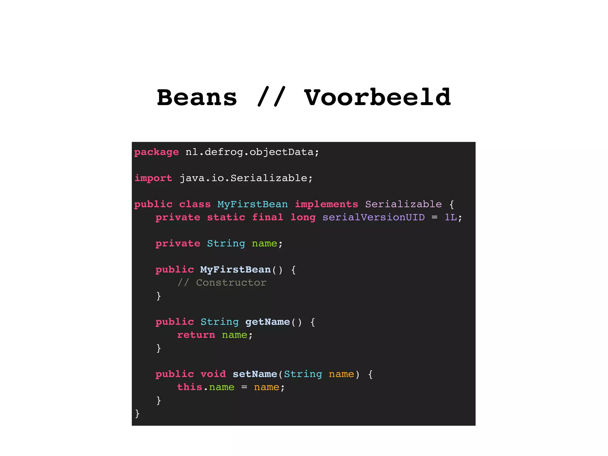 Beans // Voorbeeld
package nl.defrog.objectData;
import java.io.Serializable;
public class MyFirstBean implements Serializable {
! private static final long serialVersionUID = 1L;
! private String name;
!
! public MyFirstBean() {
! ! // Constructor
! }
! public String getName() {
! ! return name;
! }
! public void setName(String name) {
! ! this.name = name;
! }
}
 