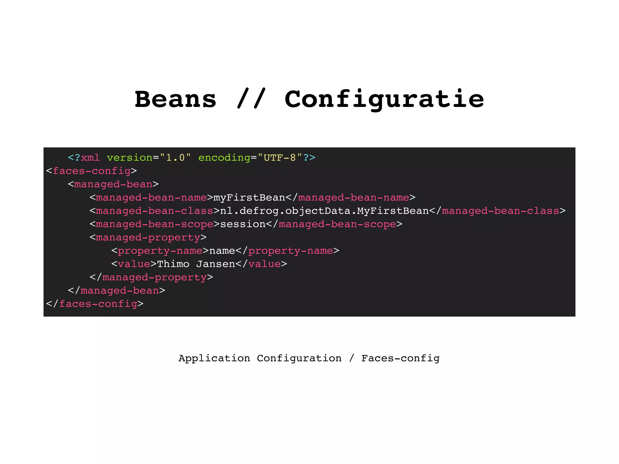 Beans // Configuratie
<?xml version="1.0" encoding="UTF-8"?>
<faces-config>
! <managed-bean>
! ! <managed-bean-name>myFirstBean</managed-bean-name>
! ! <managed-bean-class>nl.defrog.objectData.MyFirstBean</managed-bean-class>
! ! <managed-bean-scope>session</managed-bean-scope>
! ! <managed-property>
! ! ! <property-name>name</property-name>
! ! ! <value>Thimo Jansen</value>
! ! </managed-property>
! </managed-bean>
</faces-config>
Application Configuration / Faces-config
 