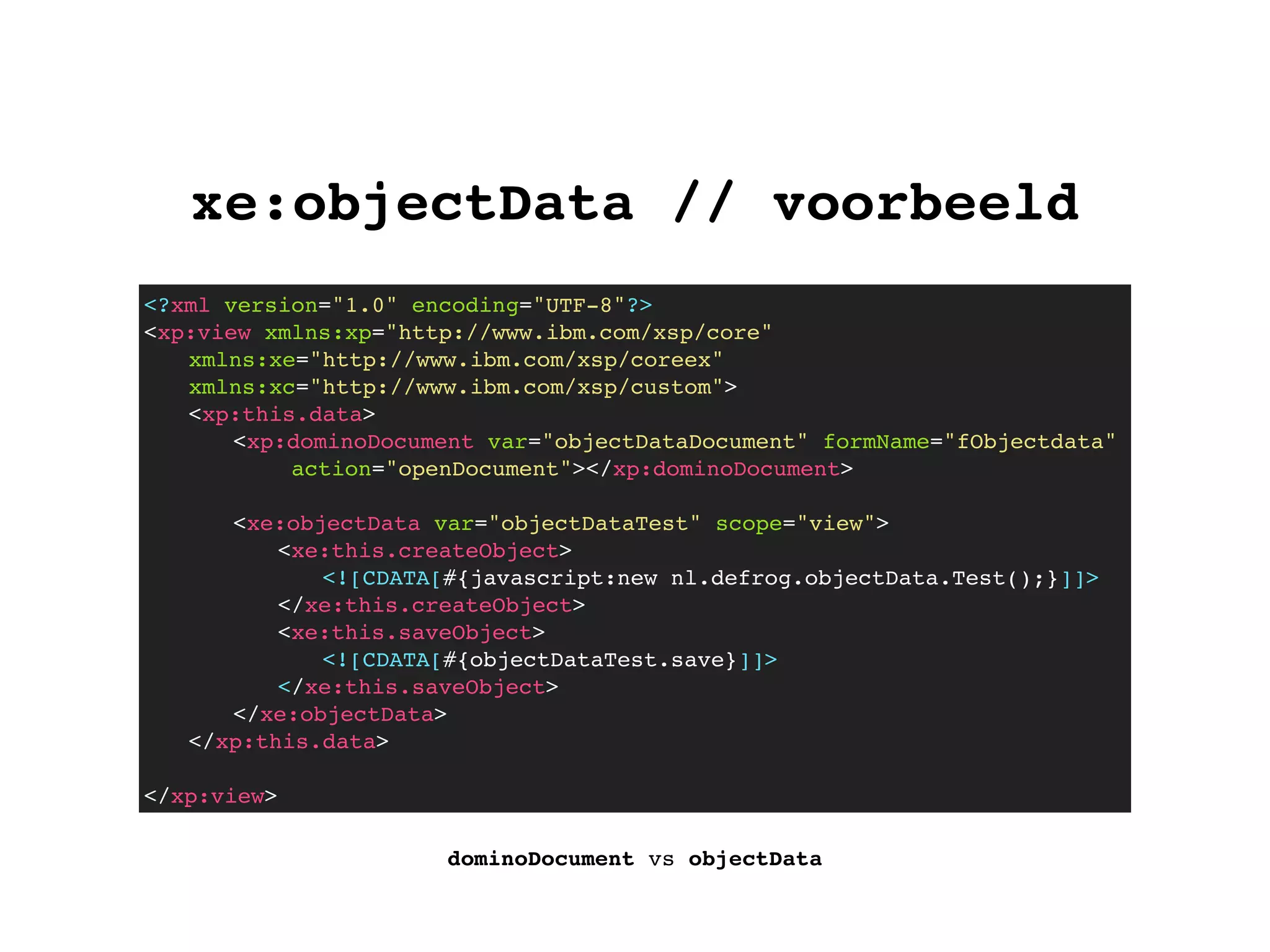 xe:objectData // voorbeeld
dominoDocument vs objectData
<?xml version="1.0" encoding="UTF-8"?>
<xp:view xmlns:xp="http://www.ibm.com/xsp/core"
xmlns:xe="http://www.ibm.com/xsp/coreex"
xmlns:xc="http://www.ibm.com/xsp/custom">
! <xp:this.data>
! ! <xp:dominoDocument var="objectDataDocument" formName="fObjectdata"
action="openDocument"></xp:dominoDocument>
! ! <xe:objectData var="objectDataTest" scope="view">
! ! ! <xe:this.createObject>
<![CDATA[#{javascript:new nl.defrog.objectData.Test();}]]>
</xe:this.createObject>
! ! ! <xe:this.saveObject>
<![CDATA[#{objectDataTest.save}]]>
</xe:this.saveObject>
! ! </xe:objectData>
! </xp:this.data>
</xp:view>
 